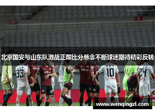 北京国安与山东队激战正酣比分悬念不断球迷期待精彩反转