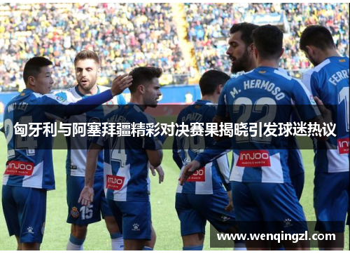 匈牙利与阿塞拜疆精彩对决赛果揭晓引发球迷热议