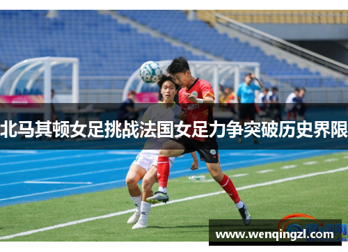 北马其顿女足挑战法国女足力争突破历史界限