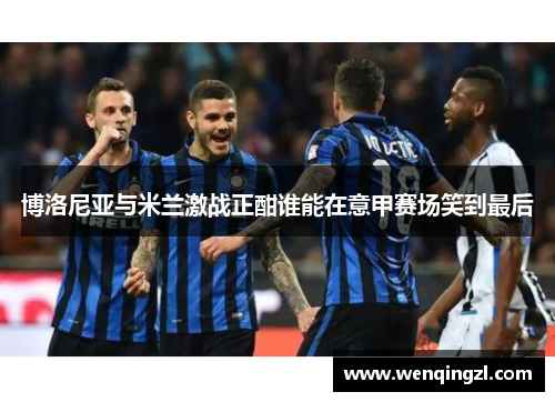博洛尼亚与米兰激战正酣谁能在意甲赛场笑到最后