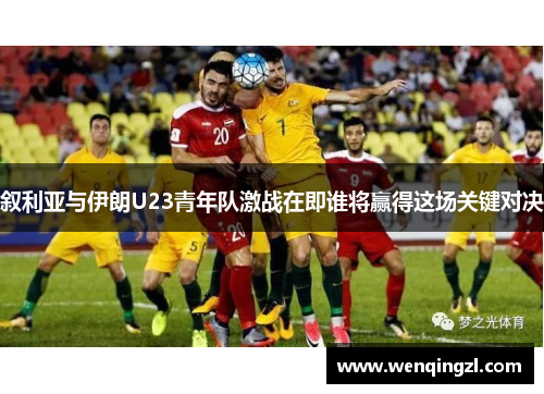 叙利亚与伊朗U23青年队激战在即谁将赢得这场关键对决