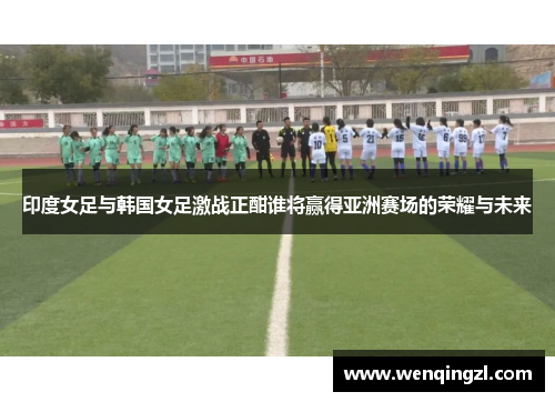 印度女足与韩国女足激战正酣谁将赢得亚洲赛场的荣耀与未来