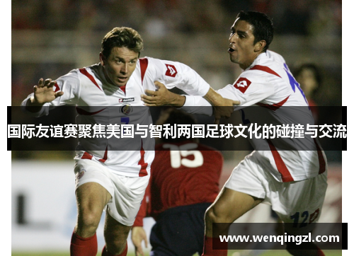国际友谊赛聚焦美国与智利两国足球文化的碰撞与交流