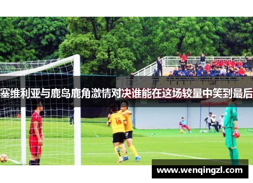 塞维利亚与鹿岛鹿角激情对决谁能在这场较量中笑到最后