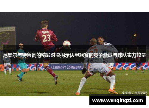 尼奥尔与特鲁瓦的精彩对决揭示法甲联赛的竞争激烈与球队实力较量